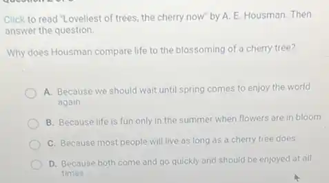 Click to read "Loveliest of trees, the cherry now" by A. E.Housman. Then
answer the question
Why does Housman compare life to the blossoming of a cherry tree?
A. Because we should wait until spring comes to enjoy the world
again
B. Because life is fun only in the summer when flowers are in bloom
C. Because most people will live as long as a cherry tree does
D. Because both come and go quickly and should be enjoyed at all
times