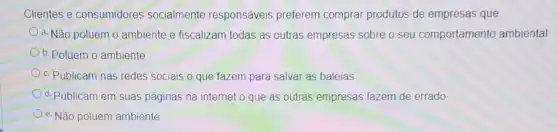 Clientes e consumidores socialmente responsáveis preferem comprar produtos de empresas que:
a. Não poluem 0 ambiente e fiscalizam todas as outras empresas sobre o seu comportamento ambiental
b. Poluem o ambiente
c. Publicam nas redes sociais o que fazem para salvar as baleias
d. Publicam em suas páginas na internet o que as outras empresas fazem de errado
e. Não poluem ambiente