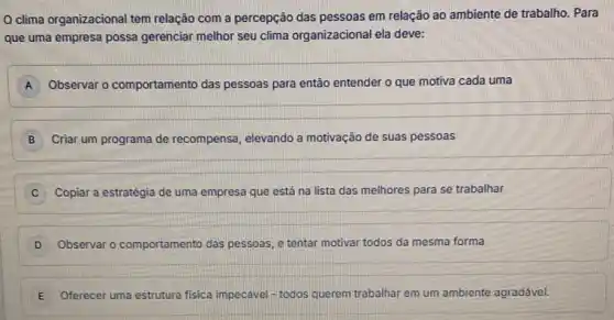 clima organizacional tem relação com a percepção das pessoas em relação ao ambiente de trabalho.Para
que uma empresa possa gerenciar melhor seu clima organizacional ela deve:
A Observar o comportamento das pessoas para então entender o que motiva cada uma
B Criar um programa de recompensa, elevando a motivação de suas pessoas
C Copiar a estratégia de uma empresa que está na lista das melhores para se trabalhar
D Observar o comportamento das pessoas, e tentar motivar todos da mesma forma
E Oferecer uma estrutura fisica impecivel-todos querem trabalhar em um ambiente agradável.