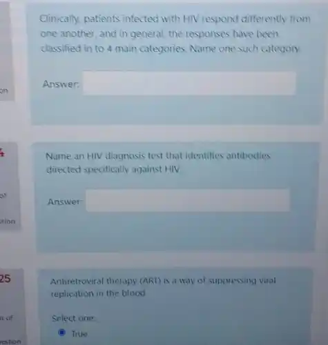 Clinically, patients infected with HIV respond differently from
one another, and in general, the responses have been
classified in to 4 main categories. Name one such category.
Answer: square 
Name an HIV diagnosis test that identifies antibodies
directed specifically against HIV.
Answer: square 
Antiretroviral therapy (ART)is a way of suppressing viral
replication in the blood.
Select one:
(C) C True