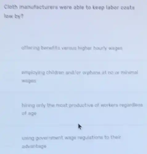 Cloth manufacturers were able to keep labor costs
low by?
offering benefits versus higher hourly wages
employing children and/or orphans at no or minimal
wages
hiring only the most productive of workers regardless
of age
using government wage regulations to their
advantage