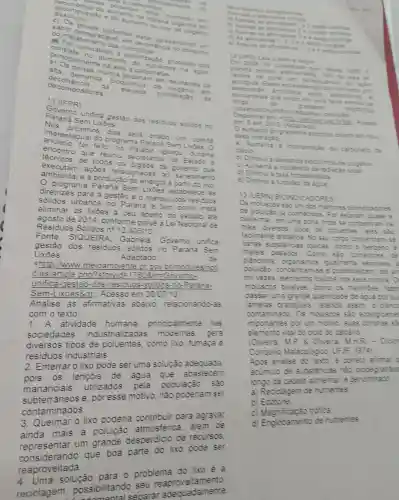 cocarbonatos ixes
sição e do aumento do tao
ento de maten em morrendo en
c) Os peixes poderiam estar apresentando um
do metabo save em estar
nst atado a eutrofis
ste no aun nento de ntes na agua.
peixes mortos
rato s e carbonatos.
decorréncia
da elevada
alta demand
de crizers em
decom positores	de
11 (IFPR)
Goven unifica gestão dos residuos solidos no
Paraná Sem ixoes
Nos proximos	com tế
restadua	n Lixoes
foi feito no
durante
encontro que reun	Estado
técnicos
odos os orgaos de
sanea mento exe Itam acoe
amb iental e à	a partir do xo
livies estabelece as
diretrizes panos no
Parana e te com meta
gestão e o mane o dos residuos
sólidos
eliminar	a céu berto do estado a's
agosto de 2014 conforme preve aLe Nacional de
Residuos s lides n^circ 12.305/10
Fonte: siQ UEIRA Gabriela Governo
gestão dos residuos solidos no Pa and Sem
Lixōes.
Adaptado
chttp ://www meioambie te or govb mod les hot
cias larticle oho?storyid=178086 EGON
unifica -gestao-c ios-res iduos.)-Parana-
Sem-L ixoes&g Acesso em 30/07113
Analise as afirmat vas abaixo,relacionando as
com ote xto:
1 A ati vidade humana
princip almente nas
sociedades industriali zada mo demas , gera
diversos tipos de po uentes.como xo fumaça e
residuos indu striais.
2.Enterral o lix o pode ser uma solução adequada
pois . OS lençóis de água aue abastecem
ma nancia is utiliz ados pela populaçac , sao
subte maneos e, por esse motivo nào pode namser
conta minados.
3 Queimar 0 lixo poderia contribuir para agravar
mais a poluição
representar um orande desperdicio de recursos
represent ando que boa parte do fixo pode ser
reaproveitada
reauma solução para 0 oroblema do lixo e a
lagem oossibi litando - reaprov eitamento.
ssibilitand seoarar ade adamente
thas diversos componentes
b) Acena
1e2 entio corretas
c) Apenas	3e4
2+3	corretas
d) As alemation 123t4
e) Acenas as correlas
12 (UFG)Lea a texto a seguir
Em 2008 foi constatado que deside 1950 o
recifes de cora ..
pareta perdeu elehamente 198
antropica E sses ecossistemas formados por
-biotica entre antocolros :
zoovantelas que vivem em
longo	do gradente
.
(oceanioo)estuario
Acesso
em 5 set
aumento do gradente coloca e
essa
a noorporacia de carbonato de
calcio
b) Diminui a deman about ca
e
a a inciden orge
d) Dinal a have fotossintetica
e) Dimin.abdidezda aqua.
13 (LERN RONDIC ADDRES
Os moluscos sao um dos melocres biondica lores
de polucas a con ecdos Por estare cuase a
bera-mar ina onde se
diversos toos de oduentes eles sao
details Nose.
unica
varias substancias texicas como o seven? e
metas pesados.
cam số comedores de
de	planctons anisms incil-ente sersies :
poluicáo.concentram see actenc
civezes elemento storicos mos seus cornos O
moliscos bivales
come os mexhies face
cassa runag ande cuantidade de agua por s.
lamelas branquas reter ass
contam inado. Os moliscos sào
importantes por um motivo s.contas sa
elemento vital do ciolo do care
(Olvera MP 8 Olvera MHR - Dio
Conalio Nalacolog co UFS 1974
Aoos analise of texto. e corets afimar
animulo de substancia : nào biodegradale
loooo da cade alment are de oo~naoo
a) Recicle gem de nutrientes
b)Fcotone
c) Mac trofica
d) En ilobamento de nutrientes