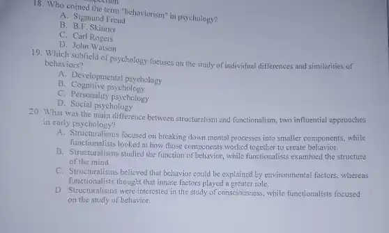 coined the term "behaviorism" in psychology?
A. Sigmund Freud
B. B.F. Skinner
C. Carl Rogers
D. John Watson
19. Which subfield of psychology focuses on the study of individual differences and similarities of
behaviors?
A. Developmental psychology
B. Cognitive psychology
C. Personality psychology
D. Social psychology
20. What was the main difference between structuralism and functionalism, two influential approaches
in early psychology?
A. Structuralisms focused on breaking down mental processes into smaller components, while
functionalists looked at how those components worked together to create behavior.
B. Structuralisms studied the function of behavior while functionalists examined the structure
of the mind.
C. Structuralisms believed that behavior could be explained by environmental factors . whereas
functionalists thought that innate factors played a greater role.
D. Structuralisms were interested in the study of consciousness, while functionalists focused
on the study of behavior.