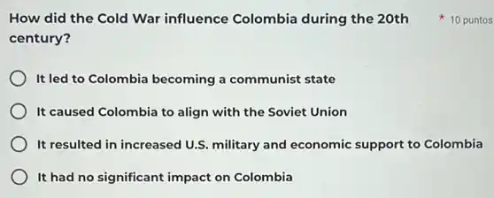 How did the Cold War influence Colombia during the 20th
century?
It led to Colombia becoming a communist state
It caused Colombia to align with the Soviet Union
It resulted in increased U.S. military and economic support to Colombia
It had no significant impact on Colombia
10 puntos