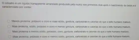 colostro é um liquido transparente amarelado produzido pela nutriz nos primeiros dias após o nascimento do bebê ee
caracterizado por conter:
Menos proteina potássio e cloro e mais sódio, gordura,carboidrato e calorias do que o leite humano maduro.
Mais proteina sódio, potássio e cloro e menos gordura, carboidratc e calorias do que o leite humano maduro.
Mais proteina e menos sódio potássio, cloro gordura, carboidrato e calorias do que o leite humano maduro.
Mais proteina potássio e cloro e menos sódio gordura, carboidrato e calorias do que o leite humano maduro.