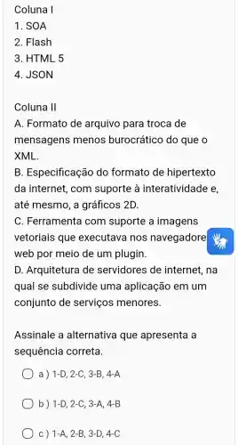 Coluna I
1. SOA
2. Flash
3. HTML 5
4. JSON
Coluna 11
A. Formato de arquivo para troca de
mensagens menos burocrático do que o
XML.
B . Especificação do formato de hipertexto
da internet , com suporte à interatividade e,
até mesmo, a gráficos 2D.
C. Ferramenta com suporte a imagens
vetoriais que executava nos navegadore
web por meio de um plugin.
D. Arquitetura de servidores de internet, na
qual se subdivide uma aplicação em um
conjunto de servicos ; menores.
Assinale a alternativa que apresenta a
sequencia correta.
a) 1-D,2-C,3-B,4-A
b) 1-D,2-C,3-A,4-B
C) 1-A,2-B,3-D,4-C