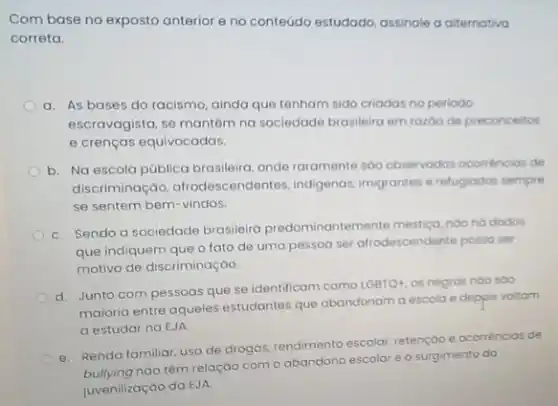 Com base no exposto anterior e no conteúdo estudado, assinale a alternativa
correta.
a. As bases do racismo, ainda que tenham sido criadas no periodo
escravagista, se mantém na sociedade brasileira em razos de preconceitos
e crenças equivocadas.
b. Na escola pública brasileira, onde raramente sao observados ocomencias de
discriminação, afrodescendentes indigenas imigrantes e refugiodor sempre
se sentem bem-vindos.
C. Sendo a sociedade brasileira predominantemente mestiça, noo ho dodos
que indiquem que o fato de uma pessoa ser afrodescendente possa ser
motivo de discriminação.
d. Junto com pessoas que se identificam como LGBTQ4, os negros noo 500
maioria entre aqueles estudantes que abandonam a escola e depois voltam
a estudar na EJA
e. Renda familiar, uso de drogas, rendimento escolar retenção e ocorréncias de
nào têm relação com o abandono escolar e o surgimento do
juvenilização da EJA.