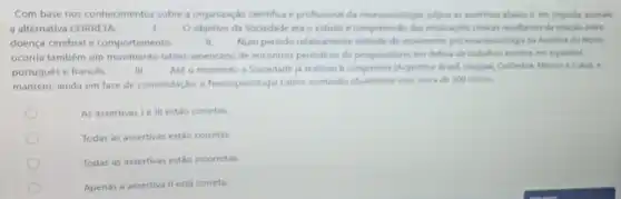 Com base nos conhecimentos sobre a organizaçáo cientifica e profissional da neuropsicologia julgue as assertions abaico e. em seguida, assinale
a alternativa CORRETA	Oobjetivo da Sociedade era o estudo e compreensio das implicardes clinicas resultantes da relacks entre
doença cerebral e comportamento	II. Num periodo relativamente distante do movimento pro neuropsicologis na America do Norte.
ocorria também um movimento latino-americano de encontros periodicos de pesquisadores em defesa de trabalhos escritor
portugués e francés	III. Até o momento a Sociedade ja realizou 6 congresson (Argentina. Brasil. Unqual Coldmbia, Merico e Cubal .
mantém, ainda em fase de consolidação, a Neuropsicologis Latina contando atualmente com cerca de 300 socios.
As assertivas Le III estǎo corretas.
Todas as assertivas estão corretas.
Todas as assertivas estão incorretas.
Apenas a assertiva II está correta.