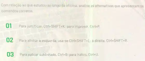 Com relação ao que estudou ao longo da oficina, analise as alternativas que apresentam os
comandos corretos.
01 Para justificar. Ctrl+SHIFT+K para imprimir. Ctrl+P
02 Para alinhar esquerda, usa-se Ctrl+SHIFT+L à direita, Ctrl+SHIFT+R.
03 Para.aplicar sublinhado, Ctrl+B para itálico, Ctrl+U.