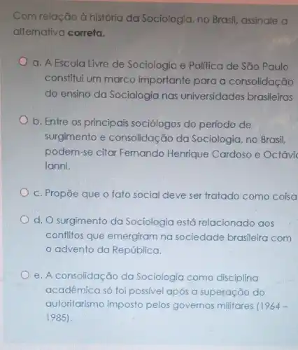 Com relação à história da Sociologia, no Brasil, assinale a
alternativa correta.
a. A Escola Livre de Sociologia e Politica de São Paulo
constitui um marco importante para a consolidação
do ensino do Sociologia nas universidades brasileiras
b. Entre os principais sociólogos do período de
surgimento e consolidação da Sociologia, no Brasil.
podem-se citar Fernando Henrique Cardoso e Octávi
lanni.
c. Propōe que o fato social deve ser tratado como coisa
d. O surgimento da Sociologia está relacionado aos
conflitos que emergiram na sociedade brasileira com
advento da República.
e. A consolidação da Sociologia como disciplina
acadêmica só foi possivel após a superação do
autoritarismo imposto pelos governos militares 11964-