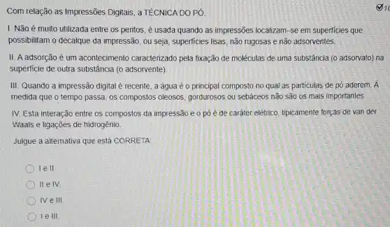 Com relação as Impressões Digitais, a TÉCNICA DO PÓ
I. Não é muito utilizada entre os peritos é usada quando as impressões localizam-se em superficies que
possibilitam o decalque da impressão, ou seja superficies lisas, não rugosas e não adsorventes.
II. A adsorção é um acontecimento caracterizado pela fixação de moléculas de uma substância (0 adsorvato) na
superficie de outra substância (o adsorvente)
III. Quando a impressão digital é recente, a água é o principal composto no qual as particulas de pó aderem.A
medida que o tempo passa, os compostos oleosos, gordurosos ou sebáceos não são os mais importantes.
IV. Esta interação entre os compostos da impressão e o pó é de caráter elétrico tipicamente forças de van der
Waals e ligações de hidrogênio.
Julgue a alternativa que está CORRETA
) Ie II.
llelv
IV e III.
le III