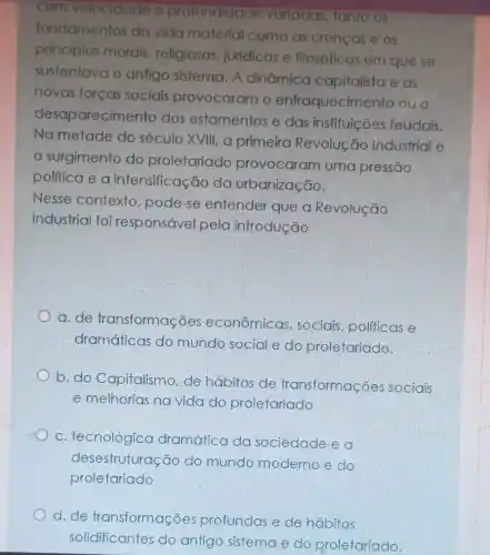 com velocidade e profundidade variadas, tanto os
fundamentos da vida material como as crenças e os
principios morais religiosos, juridicos e filosóficos em que se
sustentava o antigo sistema. A dinâmica capitalista e as
novas forças sociais provocaram o enfraquecimento ouo
desaparecimento dos estamentos e das instituições feudais.
Na metade do século XVIII, a primeira Revolução Industrial e
surgimento do proletariado provocaram uma pressão
politica e a intensificação da urbanização.
Nesse contexto pode-se entender que a Revolução
Industrial foi responsável pela introdução
a. de transformações econômicas sociais, politicas e
dramáticas do mundo social e do proletariado.
b. do Capitalismo , de hábitos de transformações sociais
e melhorias na vida do proletariado
c. tecnológica dramática da sociedade e a
desestruturação do mundo moderno e do
proletariado
d.de transformações profundas e de habitos
solidificantes do antigo sistema e do proletariado.