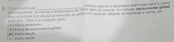 começa quando a atmosfera retém mais calor e, como
5. "O problema do __ Terra além do normal - é o famoso aquecimento global.
consequência, aumenta a temperatura da
Isso acontece por causa da emissão de gases em excesso, através de industrias e carros, por
exemplo." Esta é a tradução para
[A] Efeito ambiental.
[B] Efeito de aquecimento global.
D. Efeito estufa
[D] Efeito social.