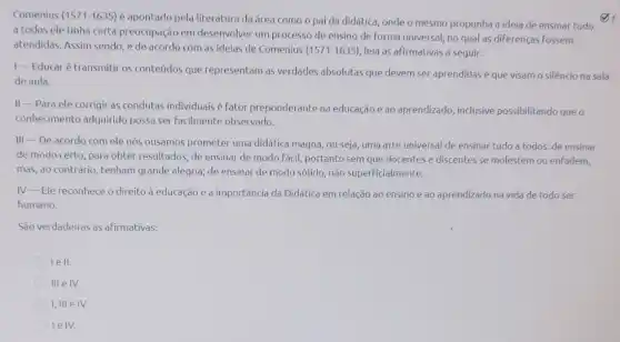 Comenius (1571-1635)
é apontado pela literatura da área como o pai da didática, onde o mesmo propunha a ideia de ensinar tudo
a todos ele tinha certa preocupação em desenvolver um processo de ensino de forma universal, no qual as diferenças fossem
atendidas. Assim sendo, e de acordo com as ideias de Comenius
(1571-1635) leia as afirmativas a Seguir:
1-Educaré transmitir os conteúdos que representam as verdades absolutas que devem ser aprendidas e que visam o silêncio na sala
de aula.
II-Para ele corrigir as condutas individuais é fator preponderante na educação e ao aprendizado inclusive possibilitando queo
conhecimento adquirido possa ser facilmente observado.
III-De acordo com ele nós ousamos prometer uma didática magna, ou seja, uma arte universal de ensinar tudo a todos: de ensinar
de modo certo, para obter resultados, de ensinar de modo fácil, portanto sem que docentes e discentes se molestem ou enfadem,
mas, ao contrário, tenham grande alegria; de ensinar de modo sólido, não superficialmente.
IV-Ele reconhece o direito à educação e a importancia da Didática em relação ao ensino e ao aprendizado na vida de todo ser
humano.
São verdadeiras as afirmativas:
lell.
III
I, III e IV.
lelv.