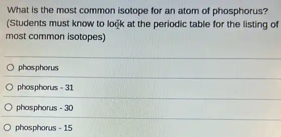 What is the most common isotope for an atom of phosphorus?
(Students must know to logik at the periodic table for the listing of
most common isotopes)
phosphorus
phosphorus -31
phosphorus -30
phosphorus - 15