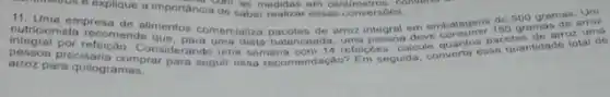 commonos e explique a importancia do saberedidas en converts as
11. Uma empresa de alimentancia de saber realizar essas conversbes 500 gramas arroz
nutricionista recomenda mentor comercializa pacotes de arroz integral em embalagens die grame anoz
precisaris Considerando uma semana com 14 refeigoes, calcule quantos guantidade total de
arroz para quilogramas.