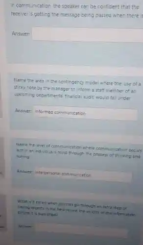 In communication, the speaker can be confident that the
receiver is getting the message being passed when there is
Answer:
square 
Name the area in the contingency model where the use of a
sticky note by the manager to inform a staff member of an
upcoming departmenta financial audit' would fall under
Answer:
Infernedcommunication
Name the level of communication where communication occurs
within an individual's mind through the process of thinking and
feeling.
Answer: Interpersonalcommunication
What is it called when journals go through an extra step of
having experts in the field review the validity of the information
before it is published?
Answer square