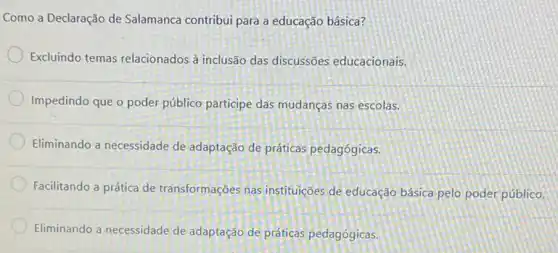 Como a Declaração de Salamanca contribui para a educação básica?
Excluindo temas relacionados à inclusão das discussões educacionais.
Impedindo que o poder público participe das mudanças nas escolas.
Eliminando a necessidade de adaptação de práticas pedagógicas.
Facilitando a prática de transformações nas instituiçães de educação básica pelo poder público.
Eliminando a necessidade de adaptação de práticas pedagógicas.