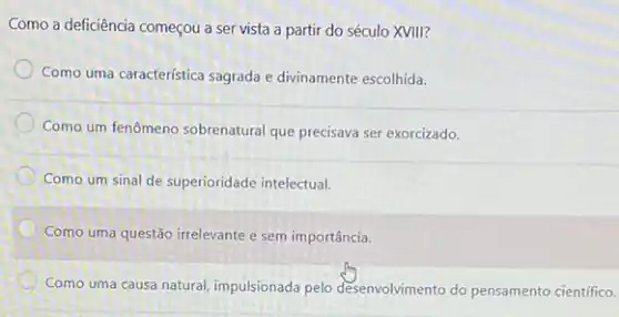 Como a deficiência começou a ser vista a partir do século XVIII?
Como uma caracteristica sagrada e divinamente escolhida.
Como um fenômeno sobrenatural que precisava ser exorcizado.
Como um sinal de superioridade intelectual.
C
Como uma questão irrelevante e sem importância.
Como uma causa natural impulsionada pelo desenvolvimento do pensamento científico.