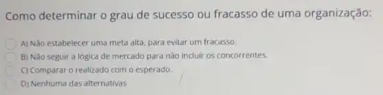 Como determinar o grau de sucesso ou fracasso de uma organização:
A) Não estabelecer uma meta alta, para evitar um fracasso.
B) Não seguir a lógica de mercado para não incluir os concorrentes.
C) Comparar 0 realizado com o esperado.
D) Nenhuma das alternativas