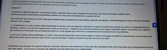 Como encerramento do nosso primetro bioxo de estudo da decpina, convilamos voce a participar do Forum 11 A idera é que esse forum seja um espago de sintese do nosso
percurso formativo alé aqui trocas de expenéncias postivas e de projorōes futuras
Vamos la?
Conforme os temas da apostila, convidamos vocés a voltarem nesta a partir da pagina 15 de estudo, nela vocé convidado a refletir sobre
diversos assuntos relacionados ds temáticas centrais do nosso percurso formativo: os sujectos da EVA.
Para participar deste forum escolha uma das propostas abaixo e desenvolva uma reflexão sobre ela, em seguida, comentaldialogue ao menos com uma colocação
feita por sous colegas.
1) "0 protessoré um dos sujeitos desta modalidade de ensino, ele eum elemento importante no desenvolvimento das praticas do ensino e na implementação de
reformas, contudo, sua desvaloritaçác multas veres os desmotiva Registre uma expenencia positiva (que negue a afirmaç?áo anterior da apostila)elou negativa
que vocé tenha vivenciado em sua prática profissional ou de alguem que vocé ouviu o depoimento que se relacione com essa tematica:
2) Um outro sujeito desta modalidade, éo aluno Este que por diferentes motivos teve negado o direito à educação na infancia ou adolescéncia eque tempos mais
tarde retornaram para as escolas para concluir sua escolandade. Chegar novamente escola nào é táci,por qué?
Lembramos que dialogar nào significa apenas concordari Quando vocé questionar ou discordar das colocacóes
feitas, sera importante que vock argumente em favor
das uas ideias. isso tomará o processo de reflexão conjunta ainda mais rico e interessante!