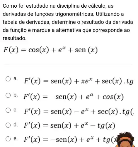 Como foi estudado na disciplina de cálculo ,as
derivadas de funções trigonométricas . Utilizando a
tabela de derivadas determine o resultado da derivada
da função e marque a alternativa l que corresponde , ao
resultado.
F(x)=cos(x)+e^x+sen(x)
a. F'(x)=sen(x)+xe^x+sec(x)cdot tg
b.
F'(x)=-sen(x)+e^a+cos(x)
C. F'(x)=sen(x)-e^x+sec(x)cdot tg(
d. F'(x)=sen(x)+e^x-tg(x)
e. F'(x)=-sen(x)+e^x+tg(x)