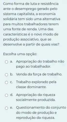 Como forma de luta e resistência
ante o desemprego gerado pelo
sistema capitalista, a economia
solidária tem sido uma alternativa
para muitos trabalhadores iterem
uma fonte de renda. Uma das
características é o novo modo de
produção associativo, que . se
desenvolve a partir de quais vias?
Escolha uma opçáo:
a. Apropriação do trabalho não
pago ao trabalhador.
b. Venda da força de trabalho.
c. Trabalho explorado pela
classe dominante.
d. Apropriação da riqueza
socialmente produzida.
e . Questionamento do conjunto
do modo de produção e
reprodução da riqueza.