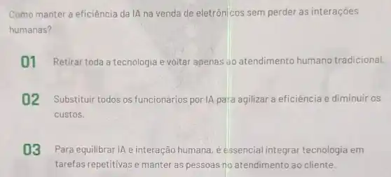 Como manter a eficiência da IA na venda de eletrônicos sem perder as interaçōes
humanas?
01 Retirar toda a tecnologia e voltar apenas ao atendimento humanc tradicional.
02 Substituir todos os funcionários por IA para agilizar a eficiência e diminuir os
custos.
03 Para equilibrar IA e interação humana, é essencial integrar tecnologia em
tarefas repetitivas e manter as pessoas no atendimento ao cliente.