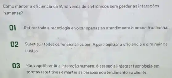 Como manter a eficiência da IA na venda de eletrônicos sem perder as interações
humanas?
01 Retirar toda a tecnologia e voltar apenas ao atendimento humano tradicional.
02 Substituir todos os funcionários por IA para agilizar a eficiência e diminuir os
custos.
03 Para equilibrar IA e interação humana, é essencial integrar tecnologia em
tarefas repetitivas e manter as pessoas no atendimento ao cliente.