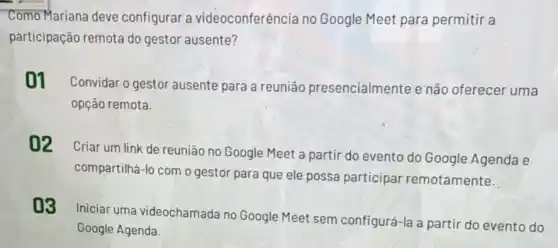 Como Mariana deve configurar a videoconferência no Google Meet para permitir a
participação remota do gestor ausente?
01 Convidar o gestor ausente para a reunião presencialmente e não oferecer uma
opção remota.
02 Criar um link de reunião no Google Meet a partir do evento do Google Agenda e
compartilhá-lo com o gestor para que ele possa participar remotamente.
03
Iniciar uma videochamada no Google Meet sem configurá-la a partir do evento do
Google Agenda.