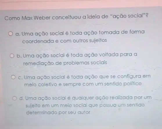 Como Max Weber conceituou aideia de "ação social"?
a. Uma ação social é toda ação tomada de forma
coordenada e com outros sujeitos
b. Uma ação social é toda ação voltada para a
remediação de problemas sociais
c. Uma ação social é toda ação que se configura em
meio coletivo e sempre com um sentido politico
d. Uma ação social é qualquer ação realizada por um
sujeito em um meio social que possua um sentido
determinado por seu autor