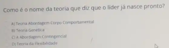 Como é o nome da teoria que diz que o líder já nasce pronto?
A) Teoria Abordagem Corpo Comportamental
B) Teoria Genética
C) A Abordagem Contingencial
D) Teoria da Flexibilidade