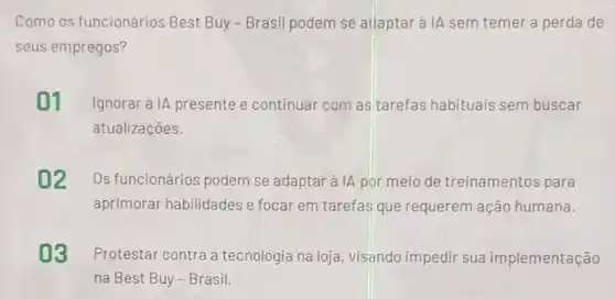 Como os funcionários Best Buy - Brasil podem se adaptar à IA sem temer a perda de
seus empregos?
01 Ignorara IA presente e continuar com as tarefas habituais sem buscar
atualizaçōes.
02 Os funcionários podem se adaptar à A por meio de treinamentos para
aprimorar habilidades e focar em tarefas que requerem ação humana.
03 Protestar contra a tecnologia na loja visando impedir sua implementação
na Best Buy-Brasil