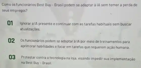 Como os funcionários Best Buy - Brasil podem se adaptar à IA sem temer a perda de
seus empregos?
01 IgnoraralA presente e continuar com as tarefas habituais sem buscar
atualizaçōes.
02 Os funcionários podem se adaptar à IA por meio de treinamentos para
aprimorar habilidades e focar em tarefas que requerem ação humana.
03
Protestar contra a tecnologia na loja visando impedir sua implementação
na Best Buy-Brasil.