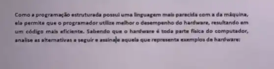 Como a programação estruturada possul uma linguagem mais parecida com a da máquina,
ela permite que o programador utilize melhoro desempenho do hardware resultando em
um código mais eficiente . Sabendo que o hardware é toda parte fisica do computador,
analise as alternativas a seguire assinale aquela que representa exemplos de hardware: