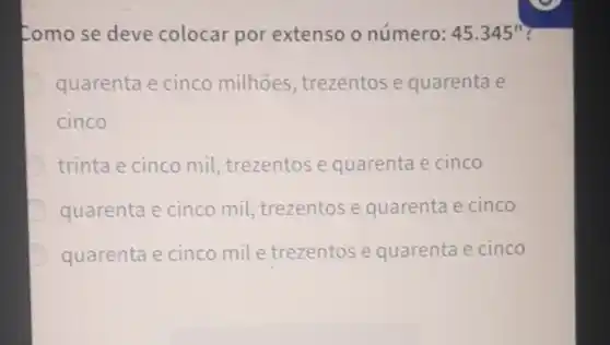 Como se deve colocar por extenso o número: 45.345''
quarenta e cinco milhoes , trezentose quarenta e
cinco
trinta e cinco mil, trezentos e quarenta e cinco
quarenta e cinco mil trezentose quarenta e cinco
quarenta e cinco mil e trezentos e quarenta e cinco