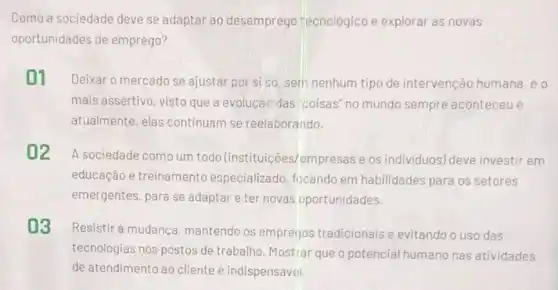 Como a sociedade deve se adaptar ao desemprego tecnológico e explorar as novas
oportunidades de emprego?
01 Deixar o mercado se ajustar por si so, sem nenhum tipo de intervenção humana.eo
mais assertivo, visto que a evolução das "coisas"no mundo sempre aconteceu e
atualmente, elas continuam se reelaborando.
02
A sociedade como um todo (instituições)empresas e os individuos) deve investir em
educação e treinament especializado, focando em habilidades para os setores
emergentes, para se adaptar e ter novas oportunidades.
03
Resistir à mudança mantendo os empretjos tradicionais e evitando o uso das
tecnologias nos postos de trabalho. Mostrar que o potencial humano nas atividades
de atendimento ao cliente é indispensável.