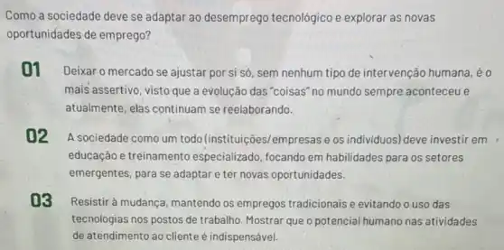 Como a sociedade deve se adaptar ao desemprego tecnológico e explorar as novas
oportunidades de emprego?
01 Deixar o mercado se ajustar por si só sem nenhum tipo de intervenção humana eo
mais assertivo, visto que a evolução das "coisas" no mundo sempre aconteceu e
atualmente, elas continuam se reelaborando.
02 A sociedade como um todo (instituições/empresas e os individuos) deve investir em
educação e treinamento especializado, focando em habilidades para os setores
emergentes, para se adaptar e ter novas oportunidades.
03 Resistir à mudança mantendo os empregos tradicionais e evitando o uso das
tecnologias nos postos de trabalho. Mostrar que o potencial humano nas atividades
de atendimento ao cliente é indispensável.