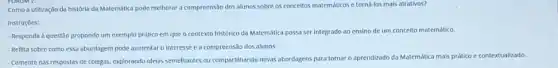 Como a utilizaçdo da historia da Matemática pode melhorar a compreensão dos alunos sobre os conceltos matematicos efornialos mais attrativos?
Instruçoes:
- Responda a questão propondo um exemplo prático em que o contexto historico da Matemática possa ser integrado ao ensino de um conceito matemático.
- Reflita sobre como essa abordagem pode aumentar o Interesse e a compreensão dos alunos.
- Comente nas respostas de colegas, explorando idelas semelhantes ou compartihando novas abordagens para tornar o aprendizado da Matemática mals prático e contextualizado.