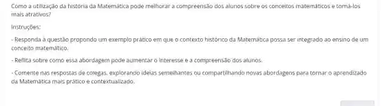 Como a utilização da história da Matemática pode melhorar a compreensão dos alunos sobre os conceitos matemáticos e torná-los
mais atrativos?
Instruções:
- Responda à questão propondo um exemplo prático em que o contexto histórico da Matemática possa ser integrado ao ensino de um
conceito matemático.
- Reflita sobre como essa abordagem pode aumentar o interesse e a compreensão dos alunos
- Comente nas respostas de colegas, explorando ideias semelhantes ou compartilhando novas abordagens para tornar o aprendizado
da Matemática mais prático e contextualizado.