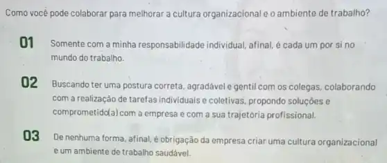 Como vocé pode colaborar para melhorar a cultura organizacional e o ambiente de trabalho?
01 Somente com a minha responsabilidade individual; afinal, é cada um por si no
mundo do trabalho.
02
Buscando ter uma postura correta, agradável e gentil com os colegas colaborando
com a realização de tarefas individuais e coletivas, propondo soluçōes e
comprometido(a) com a empresa e com a sua trajetória profissional.
03
De nenhuma forma, afinal é obrigação da empresa criar uma cultura organizacional
e um ambiente de trabalho saudável.