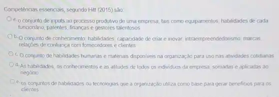 Competências essenciais , segundo Hitt (2015) são
a. o conjunto de inputs ao processo produtivo de uma empresa, tais como equipamentos, habilidades de cada
funcionário, patentes finanças e gestores talentosos
b. O conjunto de conhecimento; habilidades;capacidade de criare inovar, intraempreendedor ismo; marcas;
relações de confiança com fornecedores e clientes
c. Oconjunto de habilidades humanas e materiais disponiveis na organização para uso nas atividades cotidianas
d. As habilidades, os conhecimentos e as atitudes de todos os individuos da empresa, somadas e aplicadas ao
negócio
e. os conjuntos de habilidades ou tecnologias que a organização utiliza como base para gerar beneficios para os
clientes