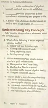 complete the following atotments
1. __ in the combination of physical,
2. __ provides people with a deep
and purpose in life.
3. A person with a balanced bealth triangle lis
sald to have a high degree of __
Understanding Key Concepts
the question or adalament,select
4. Which of the following is not an expect d
physical health?
a. Fating well and drinking water
b. Making and keepling friends
c. Being phynically active
d. Getting enough sleep
5. Which statement is true about a person
who lis in good social health?
a. She spenda a lot of time alone.
b. She has few friends at school.
c. She may not be in good physical health.
d. She geta along with others.
6. You are likely to move in a negative direc
tim in the health enotinous if
a. you engage in physical activity daily.
b. you scoept responalitity Or your health.
c. you fail to practice healthful behaviors.
d. you repularly eat a healthful diet.