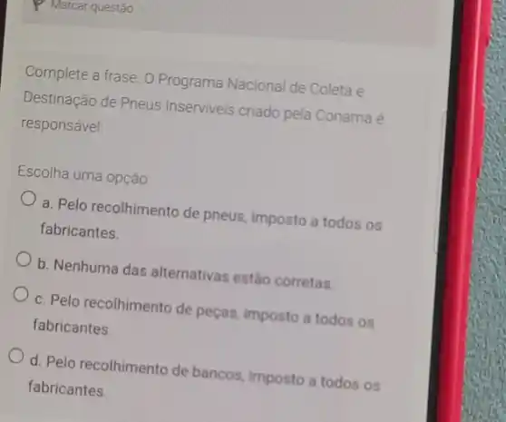 Complete a frase. 0 Programa Nacional de Coleta e
Destinação de Pneus Inserviveis criado pela Conama é
responsável
Escolha uma opção:
a. Pelo recolhimento de pneus, imposto a todos os
fabricantes.
b. Nenhuma das alternativas estáo corretas.
c. Pelo recolhimento de peças, imposto a todos os
fabricantes.
d. Pelo recolhimento de bancos, imposto a todos os
fabricantes.