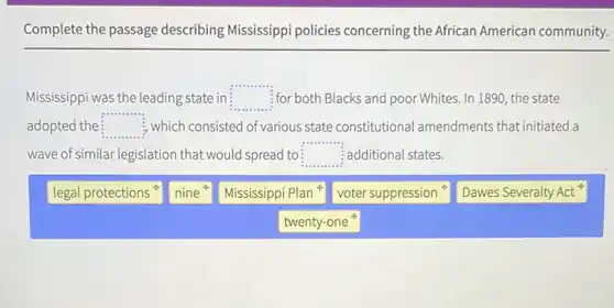 Complete the passage describing Mississippi policies concerning the African American community.
Mississippi was the leading state in: square  :for both Blacks and poor Whites. In 1890, the state
adopted the square  , which consisted of various state constitutiona Iamendments that initiated a
wave of similar legislation that would spread to square  additional states.
legal protections
nine
Mississippi Plan
voter suppression
Dawes Severalty Act
twenty-one