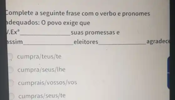 Complete a seguinte frase com o verbo e pronomes
adequados: 0 povo exige que
Ex^a __ suas promessas e
assim __ eleitores __ _agradec
cumpra/teus/te
cumpra/seu s/lhe
cumprais/vossos/vos
cumpras/seus/te