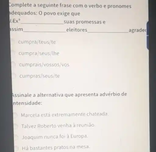 Complete a seguinte frase com o verbo e pronomes
idequados: 0 povo exige que
Ex^a __ suas promessas e
assim __ eleitores __ agrade
cumpra/teus/te
D cumpra/seus/lhe
cumprais /vossos/vos
cumpras/seus/te
Assinale a alternativa que apresenta advérbio de
ntensidade:
D Marcela está extremamente chateada.
Talvez Roberto venha à reunião.
D Joaquim nunca foi à Europa.