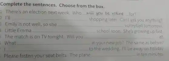 Complete the sentences.Choose from the box.
1 There's an election next week.Who __ for?
2 I'll __ ........... shopping later.Can I get you anything?
3 Emily is not well,so she __ . volleyball tomorrow.
4 Little Emma __ school soon She's growing up fast.
The match is on TV tonight .Will you ...................................................................... __ it?
What __ in your new job?The same as before?
__ to the wedding.I'll be away or holiday.
Please fasten your seat belts The plane __ in ten minutes.