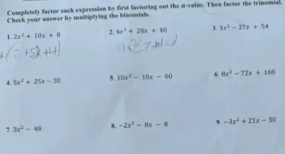 Completely factor each expression by first factoring out the a-value. Then factor the trinomial.
Check your answer by multiplying the binomials.
1.2x^2+10x+8 (2+5x+4)
2
4x^2+28x+40 4x^2gt 44
3. 3x^2-27x+54
4. 5x^2+25x-30
5. 10x^2-10x-60
6. 8x^2-72x+160
7. 3x^2-48
8. -2x^2-8x-8
9. -3x^2+21x-30