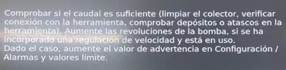 Comprobar si el caudal es suficiente (limpiar el colector, verificar
conexión con la herramienta comprobar depósitos o atascos en la
herramienta).Aumente las revoluciones de la bomba, si se ha
incorporado una regulación de velocidad y está en uso.
Dado el caso, aumente el valor de advertencia en Configuración /
Alarmas y valores límite.